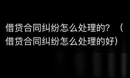 借贷合同纠纷怎么处理的？（借贷合同纠纷怎么处理的好）