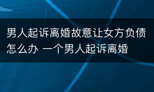 男人起诉离婚故意让女方负债怎么办 一个男人起诉离婚