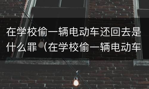 在学校偷一辆电动车还回去是什么罪（在学校偷一辆电动车还回去是什么罪行）