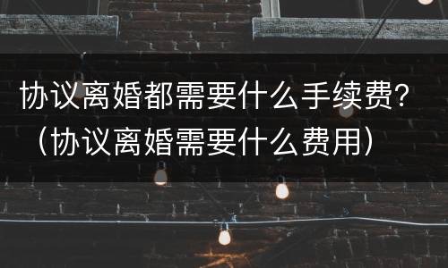 协议离婚都需要什么手续费？（协议离婚需要什么费用）