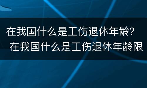 在我国什么是工伤退休年龄？ 在我国什么是工伤退休年龄限制