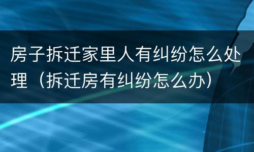 房子拆迁家里人有纠纷怎么处理（拆迁房有纠纷怎么办）