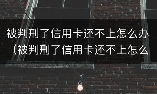 被判刑了信用卡还不上怎么办（被判刑了信用卡还不上怎么办呢）