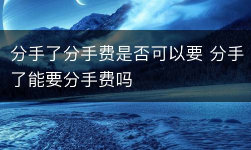 分手了分手费是否可以要 分手了能要分手费吗