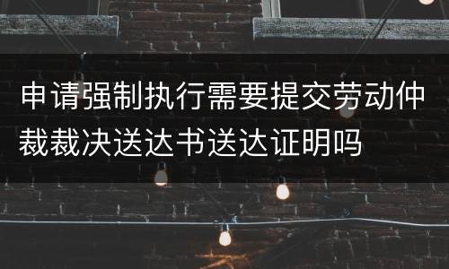 申请强制执行需要提交劳动仲裁裁决送达书送达证明吗