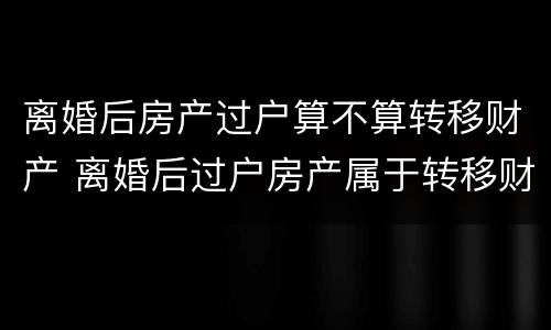 离婚后房产过户算不算转移财产 离婚后过户房产属于转移财产吗