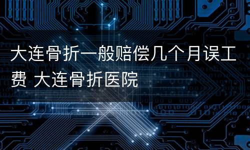 大连骨折一般赔偿几个月误工费 大连骨折医院