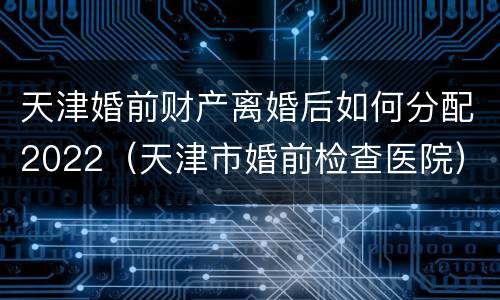 天津婚前财产离婚后如何分配2022（天津市婚前检查医院）