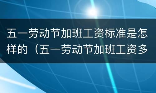 五一劳动节加班工资标准是怎样的（五一劳动节加班工资多少）