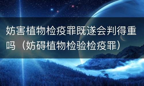 妨害植物检疫罪既遂会判得重吗（妨碍植物检验检疫罪）