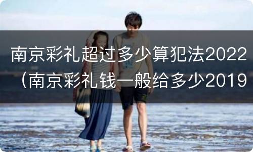 南京彩礼超过多少算犯法2022（南京彩礼钱一般给多少2019）