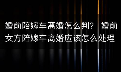 婚前陪嫁车离婚怎么判？ 婚前女方陪嫁车离婚应该怎么处理