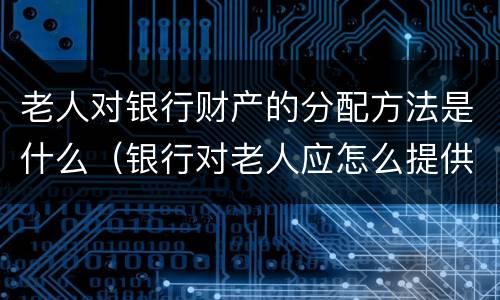 老人对银行财产的分配方法是什么（银行对老人应怎么提供特色服务）