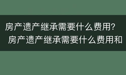 房产遗产继承需要什么费用？ 房产遗产继承需要什么费用和手续