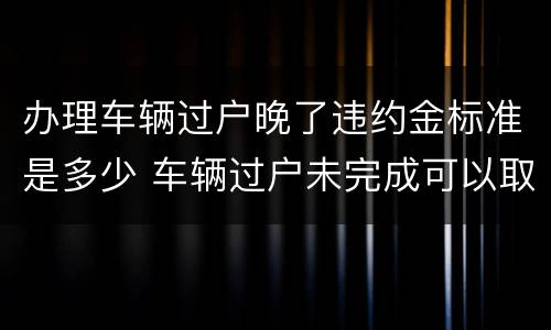 办理车辆过户晚了违约金标准是多少 车辆过户未完成可以取消吗