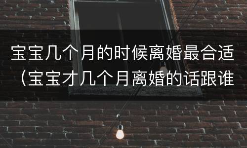 宝宝几个月的时候离婚最合适（宝宝才几个月离婚的话跟谁）