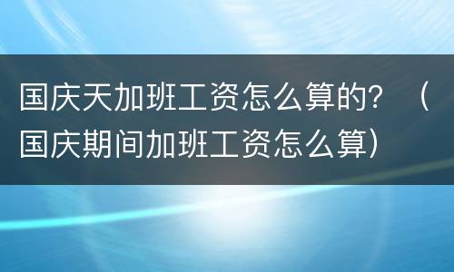 国庆天加班工资怎么算的？（国庆期间加班工资怎么算）