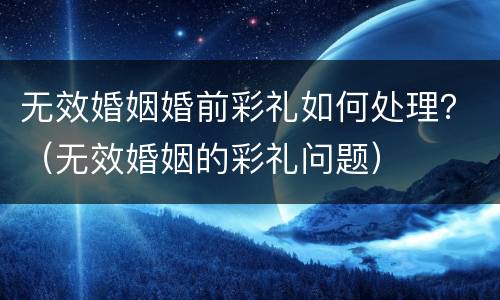 无效婚姻婚前彩礼如何处理？（无效婚姻的彩礼问题）