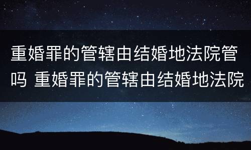重婚罪的管辖由结婚地法院管吗 重婚罪的管辖由结婚地法院管吗