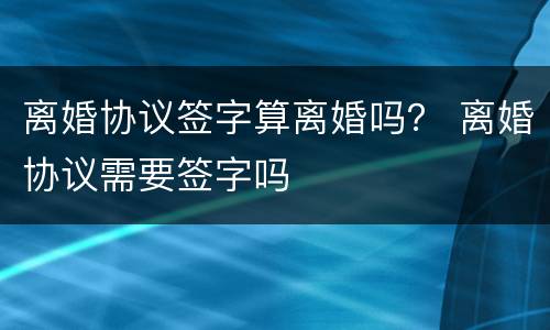 离婚协议签字算离婚吗？ 离婚协议需要签字吗
