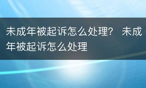 未成年被起诉怎么处理？ 未成年被起诉怎么处理
