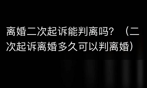 离婚二次起诉能判离吗？（二次起诉离婚多久可以判离婚）