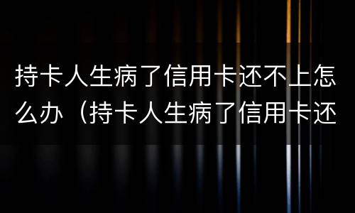 持卡人生病了信用卡还不上怎么办（持卡人生病了信用卡还不上怎么办呢）