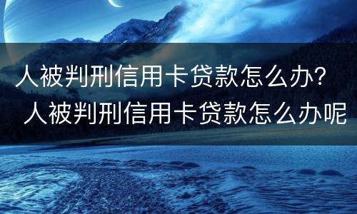 人被判刑信用卡贷款怎么办？ 人被判刑信用卡贷款怎么办呢