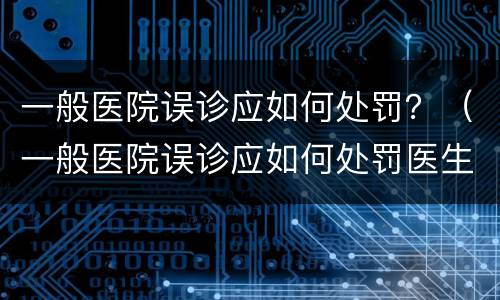 一般医院误诊应如何处罚？（一般医院误诊应如何处罚医生）