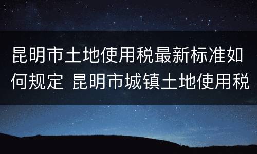 昆明市土地使用税最新标准如何规定 昆明市城镇土地使用税
