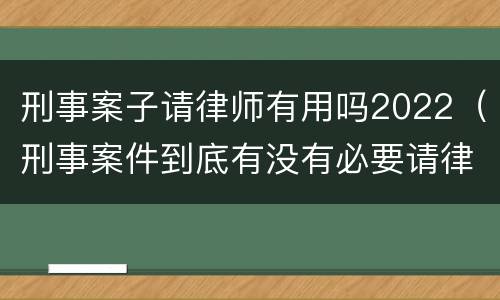 刑事案子请律师有用吗2022（刑事案件到底有没有必要请律师）