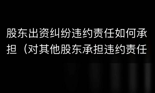 股东出资纠纷违约责任如何承担（对其他股东承担违约责任）