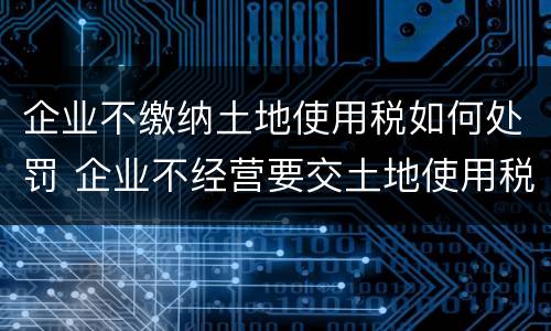 企业不缴纳土地使用税如何处罚 企业不经营要交土地使用税吗