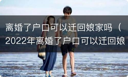 离婚了户口可以迁回娘家吗（2022年离婚了户口可以迁回娘家吗）