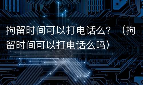 拘留时间可以打电话么？（拘留时间可以打电话么吗）