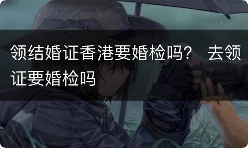 领结婚证香港要婚检吗？ 去领证要婚检吗