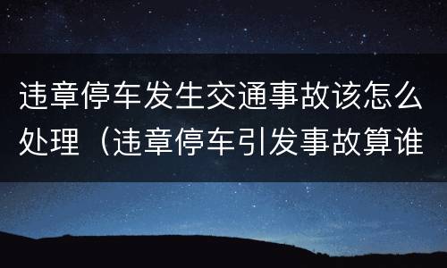 违章停车发生交通事故该怎么处理（违章停车引发事故算谁的责任）