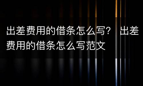 出差费用的借条怎么写？ 出差费用的借条怎么写范文