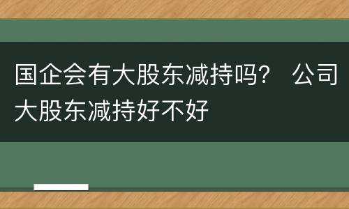 国企会有大股东减持吗？ 公司大股东减持好不好