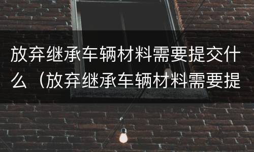 放弃继承车辆材料需要提交什么（放弃继承车辆材料需要提交什么证明）