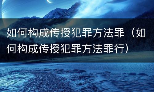 如何构成传授犯罪方法罪（如何构成传授犯罪方法罪行）