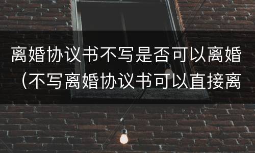 离婚协议书不写是否可以离婚（不写离婚协议书可以直接离婚吗）