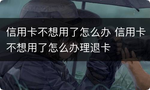 信用卡不想用了怎么办 信用卡不想用了怎么办理退卡