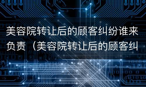 美容院转让后的顾客纠纷谁来负责（美容院转让后的顾客纠纷谁来负责处理）