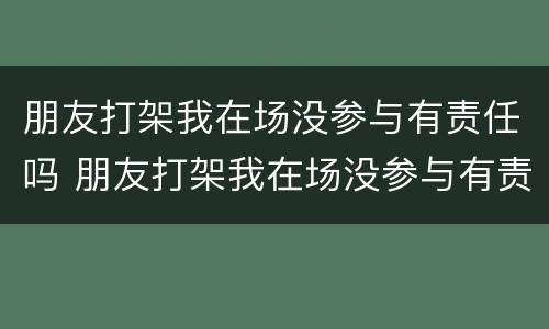 朋友打架我在场没参与有责任吗 朋友打架我在场没参与有责任吗怎么办