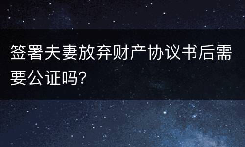 签署夫妻放弃财产协议书后需要公证吗？