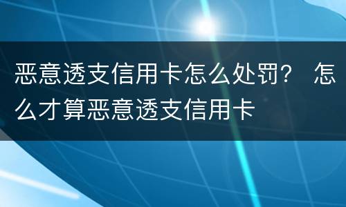 恶意透支信用卡怎么处罚？ 怎么才算恶意透支信用卡