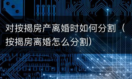 对按揭房产离婚时如何分割（按揭房离婚怎么分割）