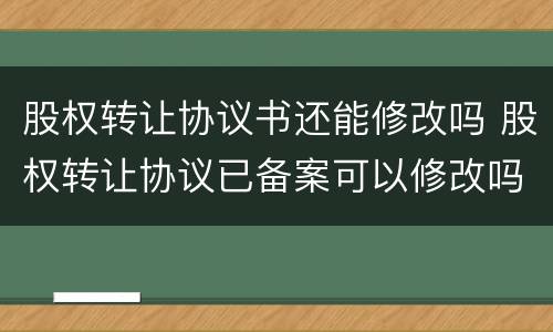 股权转让协议书还能修改吗 股权转让协议已备案可以修改吗