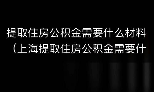 提取住房公积金需要什么材料（上海提取住房公积金需要什么材料）